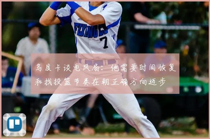 乌度卡谈电风扇：他需要时间恢复和找投篮节奏在朝正确方向迈步