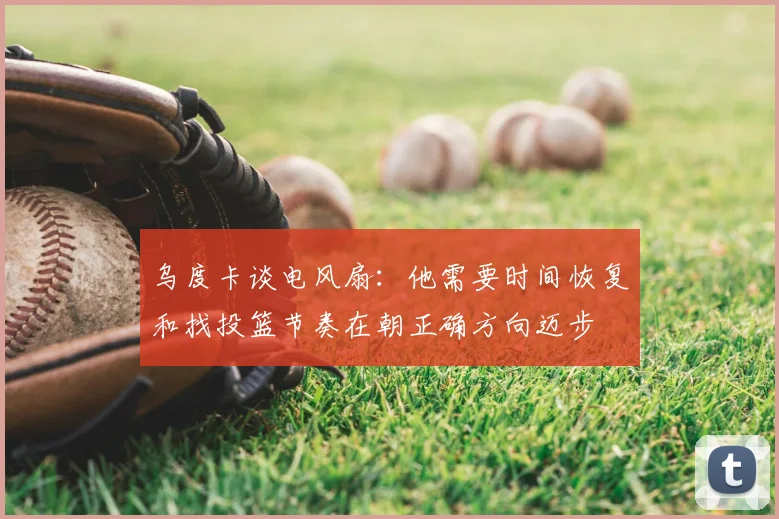 乌度卡谈电风扇：他需要时间恢复和找投篮节奏在朝正确方向迈步