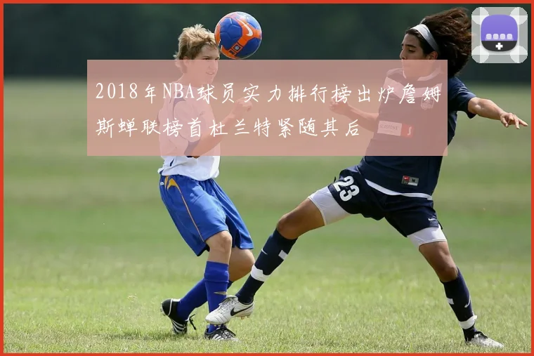 2018年NBA球员实力排行榜出炉詹姆斯蝉联榜首杜兰特紧随其后