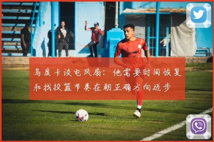 乌度卡谈电风扇：他需要时间恢复和找投篮节奏在朝正确方向迈步