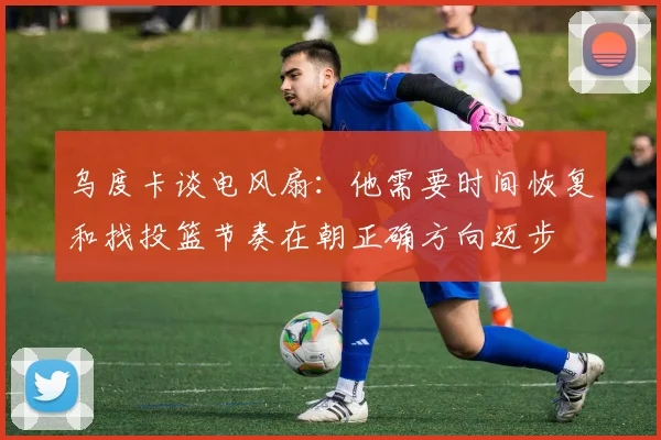 乌度卡谈电风扇：他需要时间恢复和找投篮节奏在朝正确方向迈步