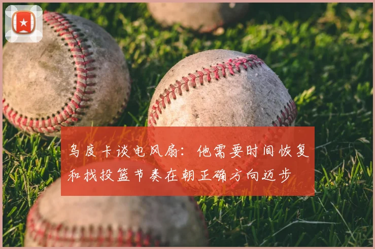 乌度卡谈电风扇：他需要时间恢复和找投篮节奏在朝正确方向迈步