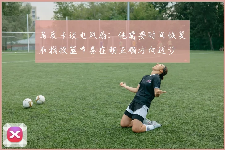 乌度卡谈电风扇：他需要时间恢复和找投篮节奏在朝正确方向迈步