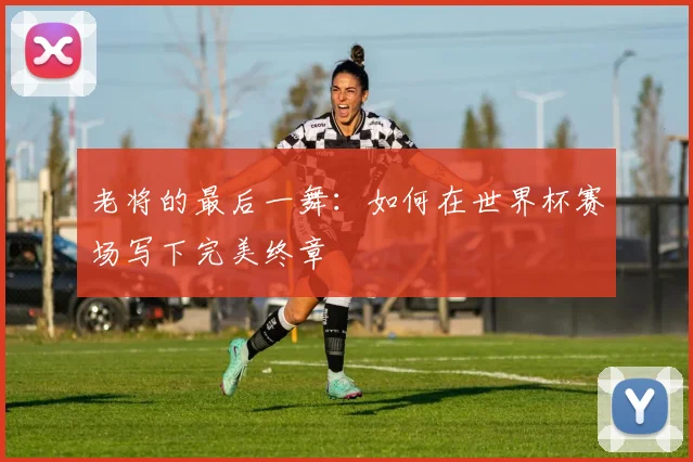 老将的最后一舞：如何在世界杯赛场写下完美终章