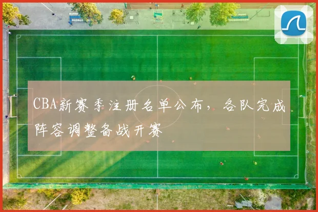 CBA新赛季注册名单公布，各队完成阵容调整备战开赛