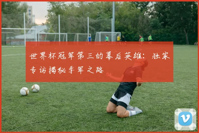 世界杯冠军第三的幕后英雄：独家专访揭秘季军之路